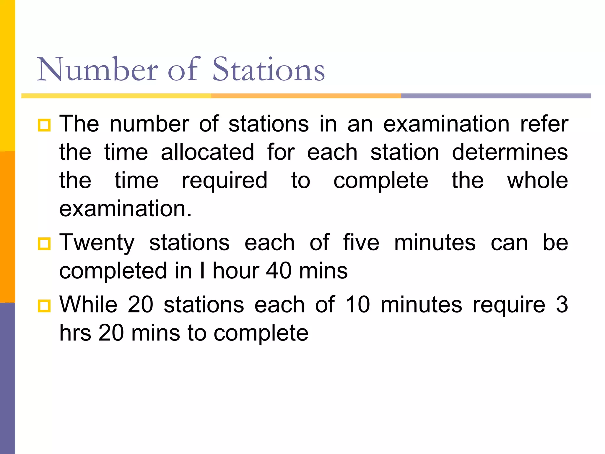 Number of Stations
 The number of stations in an examination refer
the time allocated for each station determines
the time required to complete the whole
examination.
 Twenty stations each of five minutes can be
completed in I hour 40 mins
 While 20 stations each of 10 minutes require 3
hrs 20 mins to complete
 