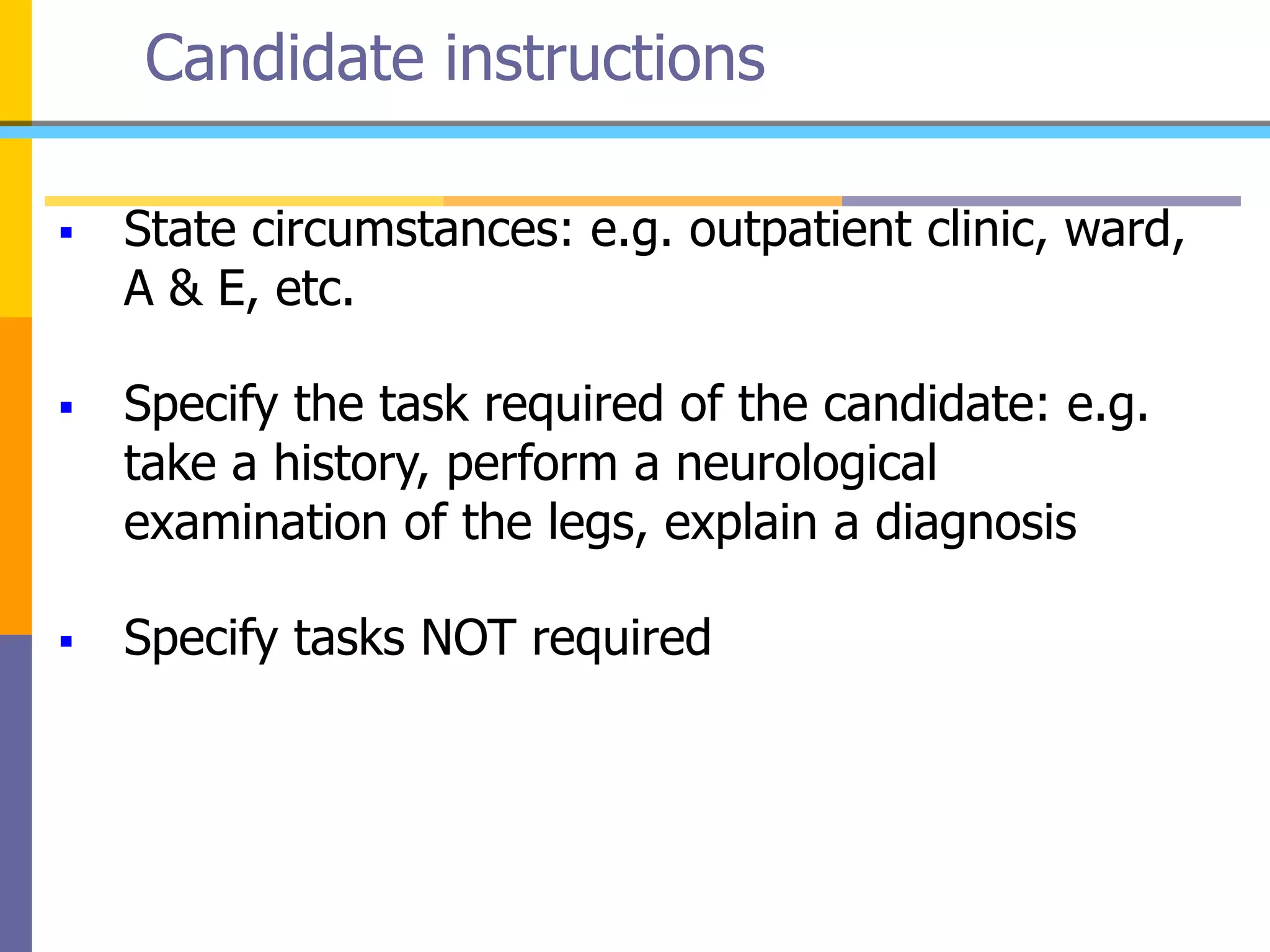 Candidate instructions
 State circumstances: e.g. outpatient clinic, ward,
A & E, etc.
 Specify the task required of the candidate: e.g.
take a history, perform a neurological
examination of the legs, explain a diagnosis
 Specify tasks NOT required
 