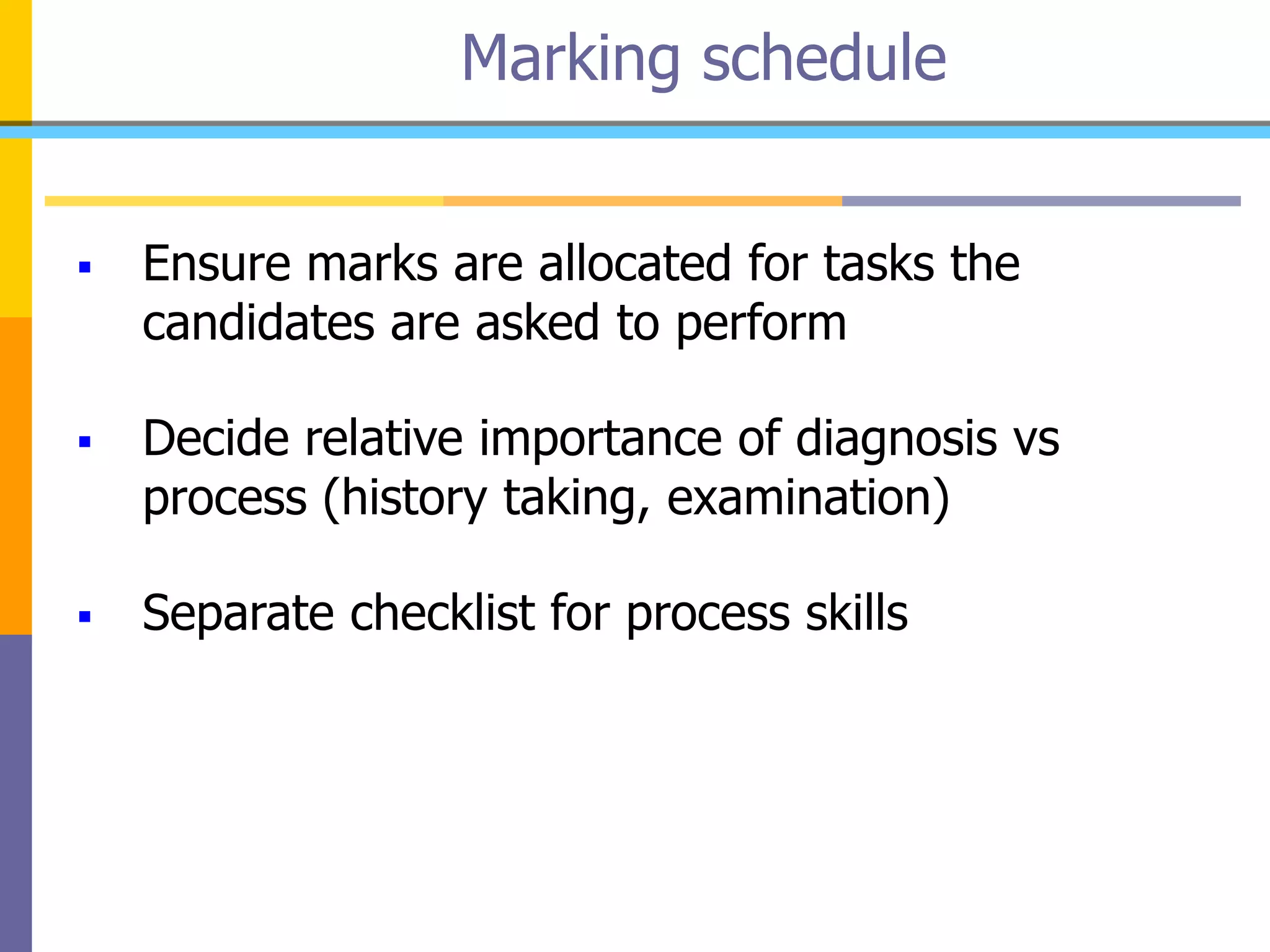  Ensure marks are allocated for tasks the
candidates are asked to perform
 Decide relative importance of diagnosis vs
process (history taking, examination)
 Separate checklist for process skills
Marking schedule
 
