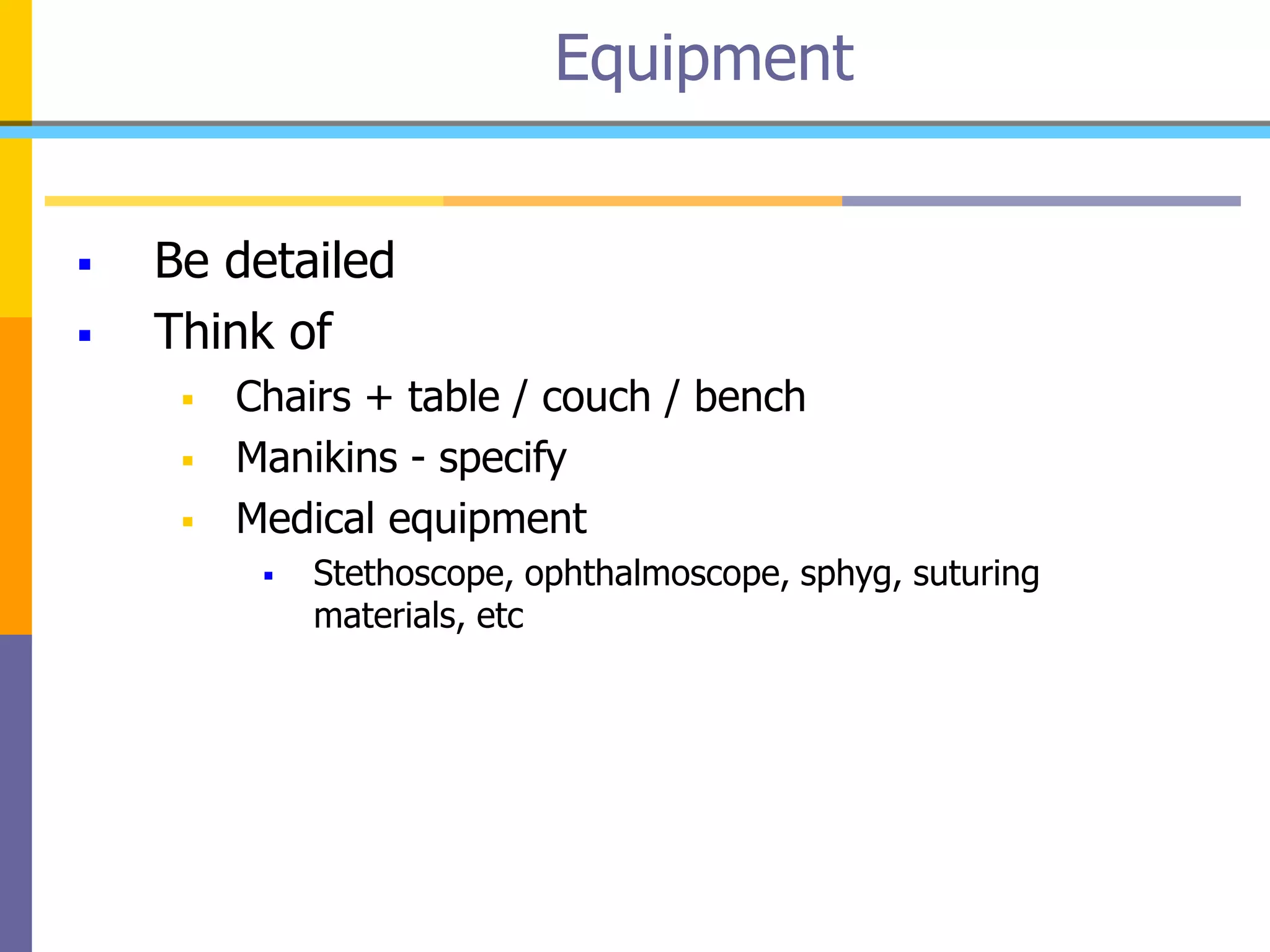  Be detailed
 Think of
 Chairs + table / couch / bench
 Manikins - specify
 Medical equipment
 Stethoscope, ophthalmoscope, sphyg, suturing
materials, etc
Equipment
 