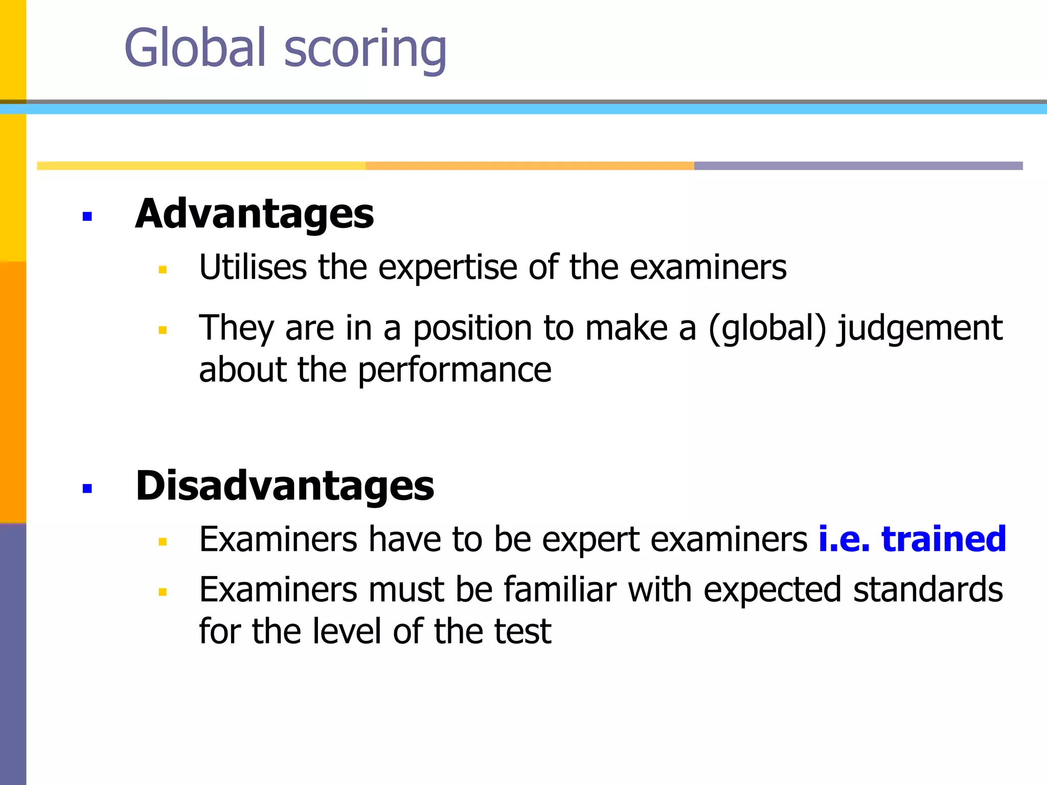 Global scoring
 Advantages
 Utilises the expertise of the examiners
 They are in a position to make a (global) judgement
about the performance
 Disadvantages
 Examiners have to be expert examiners i.e. trained
 Examiners must be familiar with expected standards
for the level of the test
 