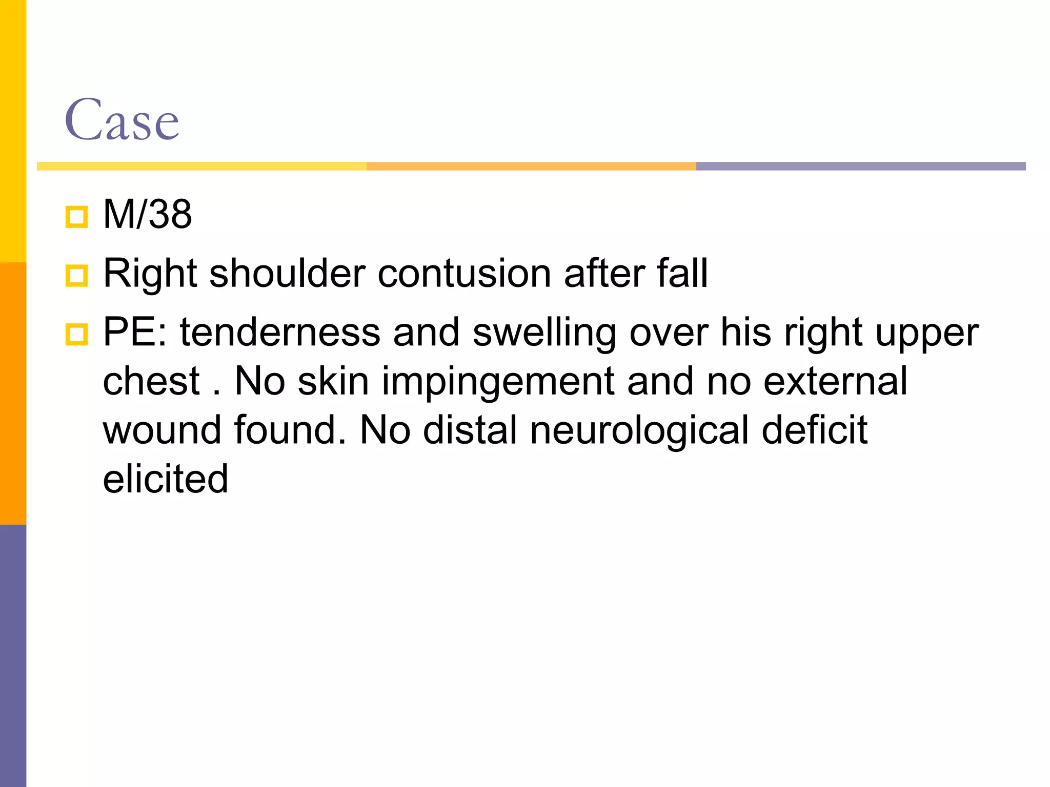 Case
 M/38
 Right shoulder contusion after fall
 PE: tenderness and swelling over his right upper
chest . No skin impingement and no external
wound found. No distal neurological deficit
elicited
 