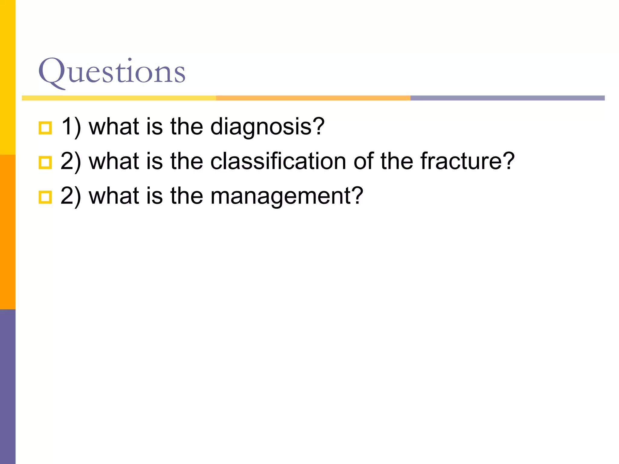 Questions
 1) what is the diagnosis?
 2) what is the classification of the fracture?
 2) what is the management?
 