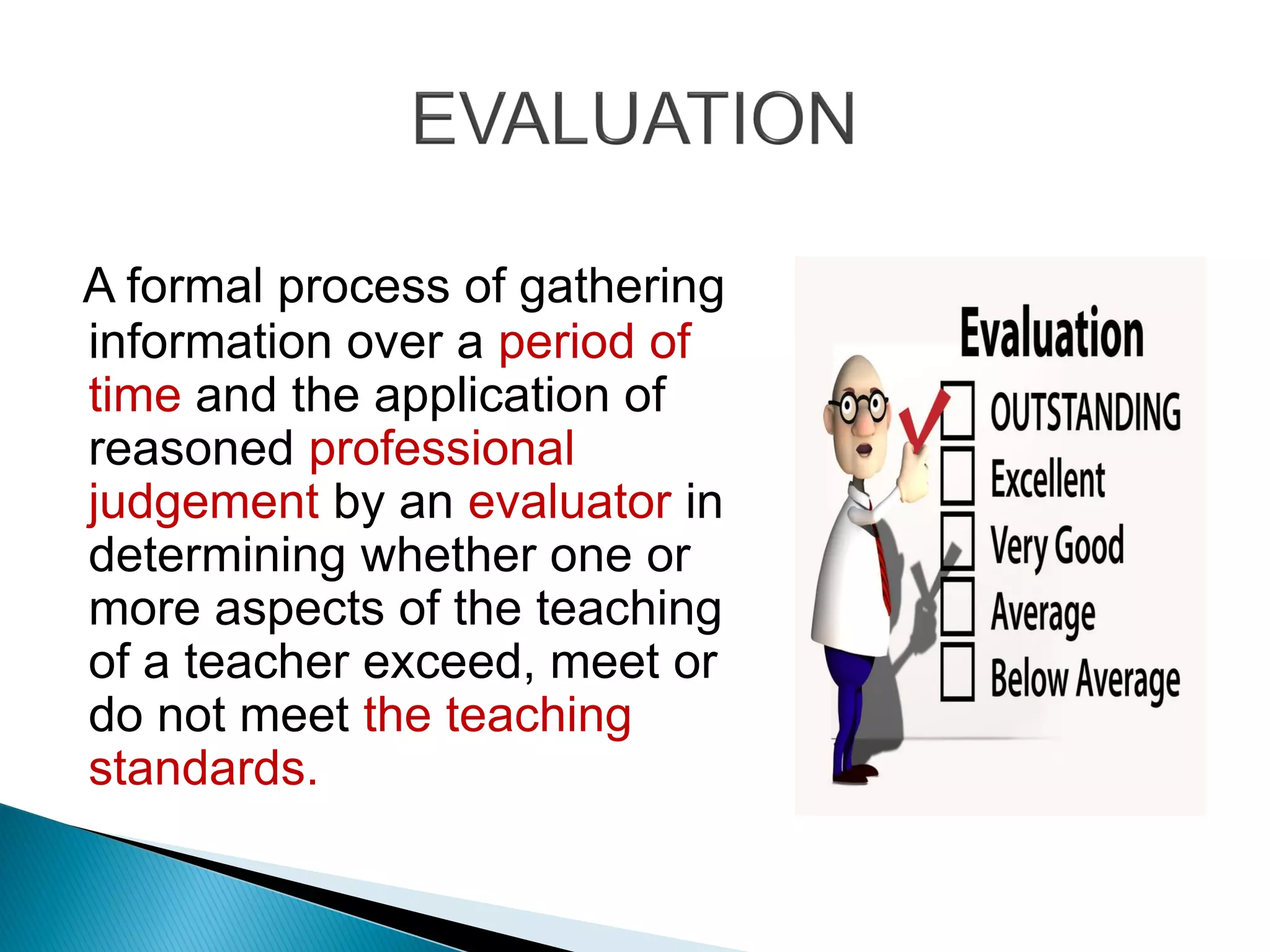 A formal process of gathering
information over a period of
time and the application of
reasoned professional
judgement by an evaluator in
determining whether one or
more aspects of the teaching
of a teacher exceed, meet or
do not meet the teaching
standards.
 