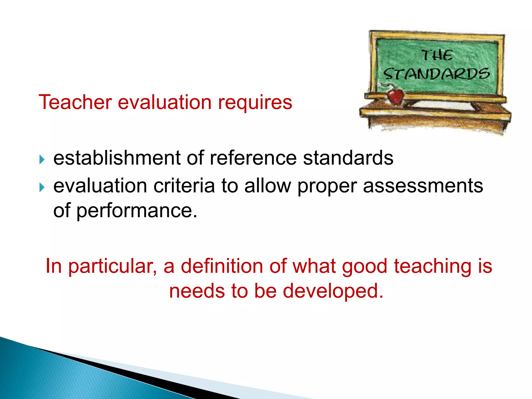 Teacher evaluation requires
 establishment of reference standards
 evaluation criteria to allow proper assessments
of performance.
In particular, a definition of what good teaching is
needs to be developed.
 