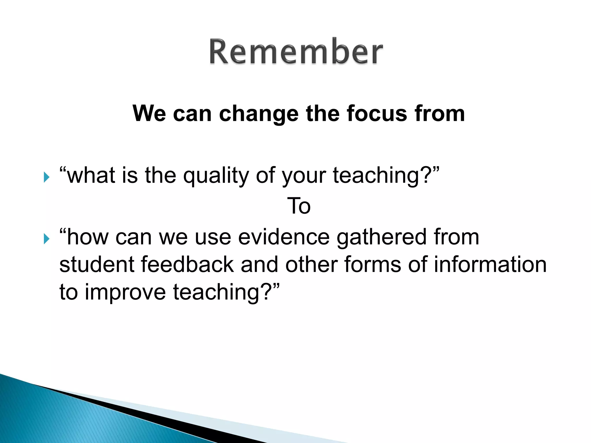 We can change the focus from
 “what is the quality of your teaching?”
To
 “how can we use evidence gathered from
student feedback and other forms of information
to improve teaching?”
 