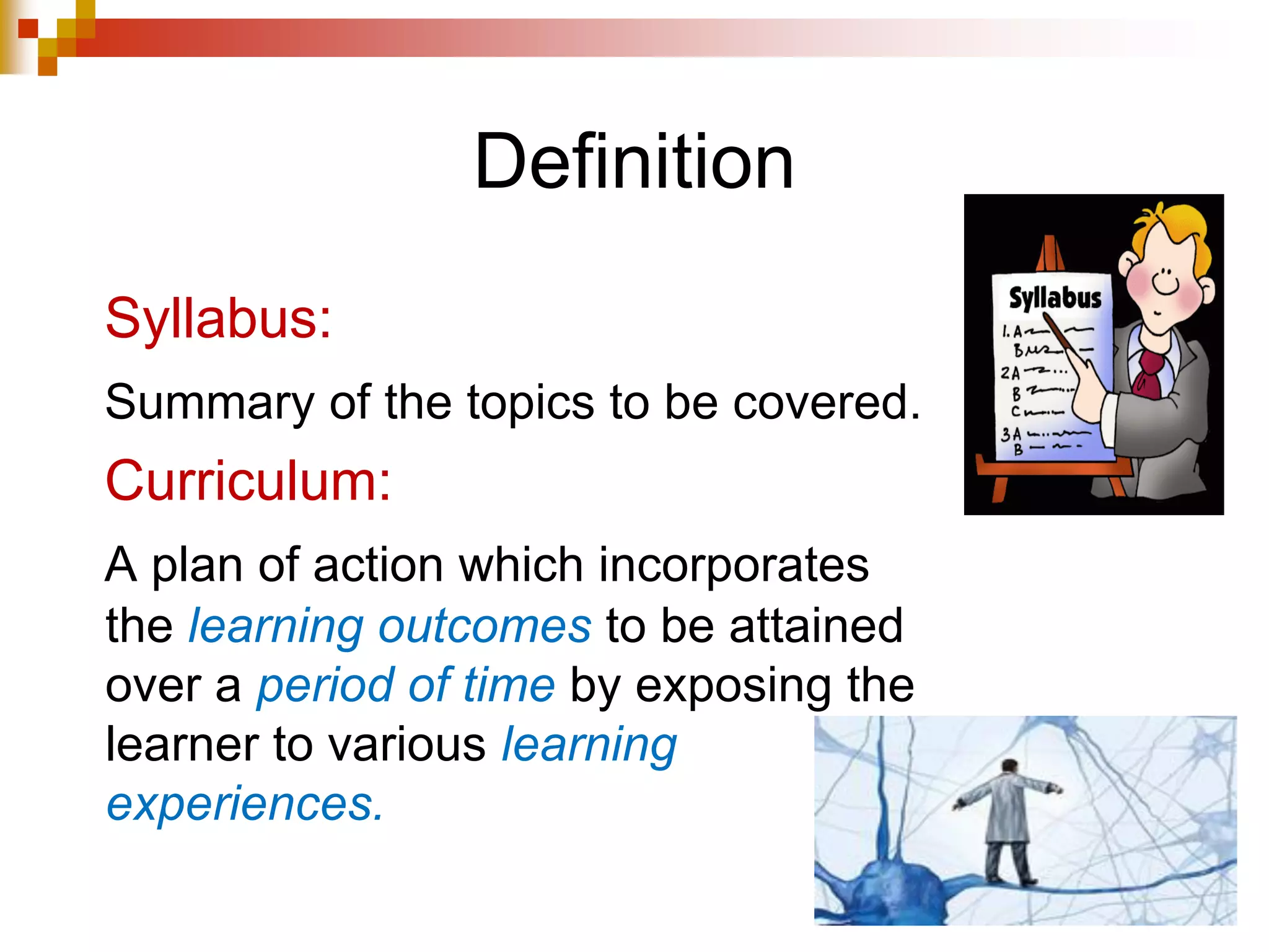 Definition
Syllabus:
Summary of the topics to be covered.
Curriculum:
A plan of action which incorporates
the learning outcomes to be attained
over a period of time by exposing the
learner to various learning
experiences.
 