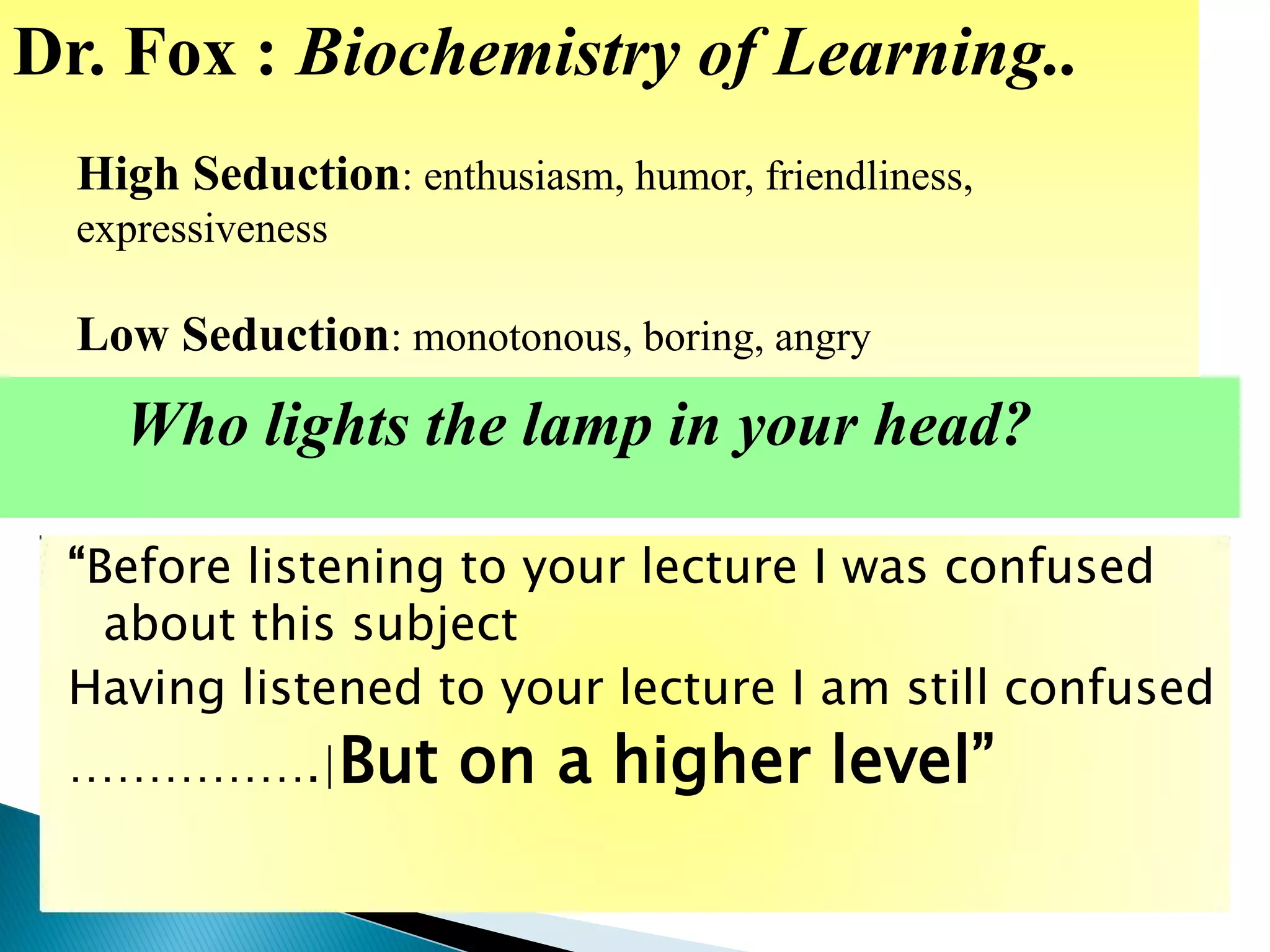 “Before listening to your lecture I was confused
about this subject
Having listened to your lecture I am still confused
…………….|But on a higher level”
Dr. Fox : Biochemistry of Learning..
High Seduction: enthusiasm, humor, friendliness,
expressiveness
Low Seduction: monotonous, boring, angry
Who lights the lamp in your head?
 