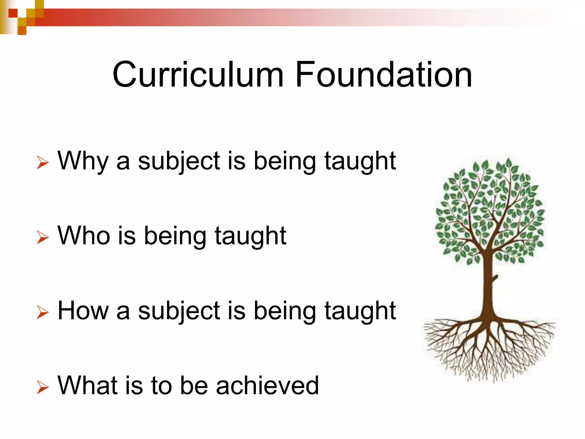 Curriculum Foundation
 Why a subject is being taught
 Who is being taught
 How a subject is being taught
 What is to be achieved
 
