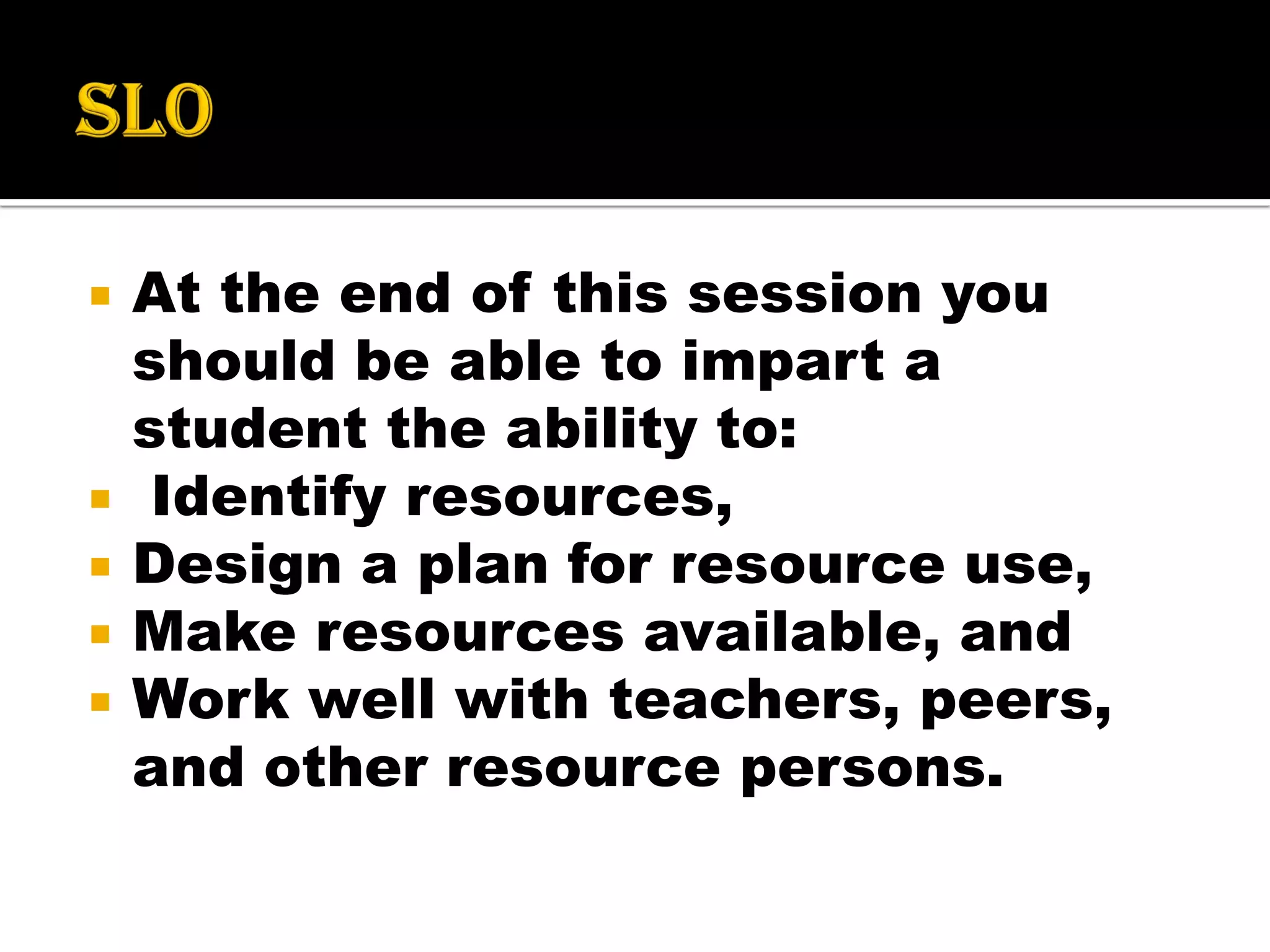  At the end of this session you
should be able to impart a
student the ability to:
 Identify resources,
 Design a plan for resource use,
 Make resources available, and
 Work well with teachers, peers,
and other resource persons.
 