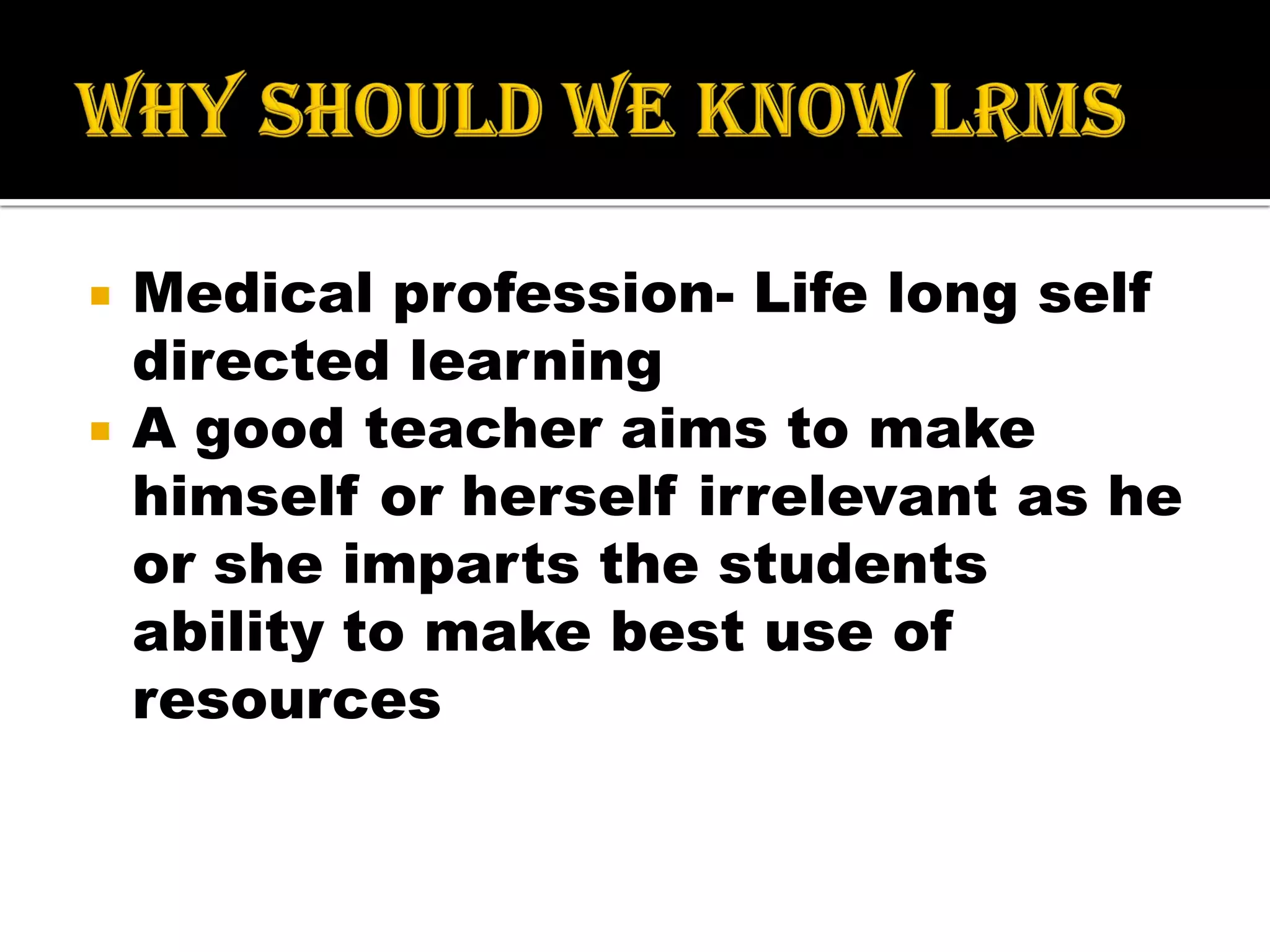  Medical profession- Life long self
directed learning
 A good teacher aims to make
himself or herself irrelevant as he
or she imparts the students
ability to make best use of
resources
 