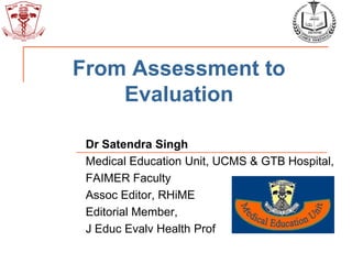 From Assessment to
Evaluation
Dr Satendra Singh
Medical Education Unit, UCMS & GTB Hospital,
FAIMER Faculty
Assoc Editor, RHiME
Editorial Member,
J Educ Evalv Health Prof
 