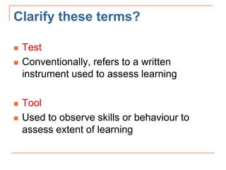 Clarify these terms?
 Test
 Conventionally, refers to a written
instrument used to assess learning
 Tool
 Used to observe skills or behaviour to
assess extent of learning
 
