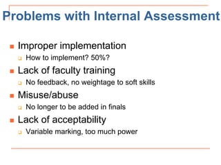 Problems with Internal Assessment
 Improper implementation
 How to implement? 50%?
 Lack of faculty training
 No feedback, no weightage to soft skills
 Misuse/abuse
 No longer to be added in finals
 Lack of acceptability
 Variable marking, too much power
 