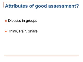 Attributes of good assessment?
 Discuss in groups
 Think, Pair, Share
 