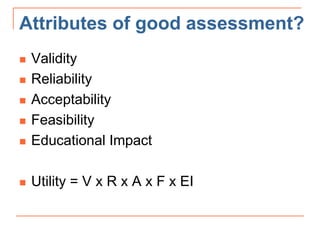 Attributes of good assessment?
 Validity
 Reliability
 Acceptability
 Feasibility
 Educational Impact
 Utility = V x R x A x F x EI
 