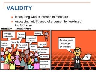 VALIDITY
 Measuring what it intends to measure
 Assessing intelligence of a person by looking at
his foot size.
 