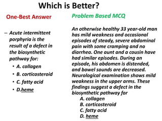 Which is Better?
One-Best Answer
– Acute intermittent
porphyria is the
result of a defect in
the biosynthetic
pathway for:
• A. collagen
• B. corticosteroid
• C. fatty acid
• D.heme
Problem Based MCQ
An otherwise healthy 33 year-old man
has mild weakness and occasional
episodes of steady, severe abdominal
pain with some cramping and no
diarrhea. One aunt and a cousin have
had similar episodes. During an
episode, his abdomen is distended,
and bowel sounds are decreased.
Neurological examination shows mild
weakness in the upper arms. These
findings suggest a defect in the
biosynthetic pathway for
A. collagen
B. corticosteroid
C. fatty acid
D. heme
 