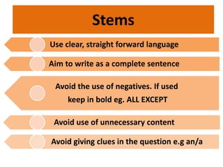 Use clear, straight forward language
Aim to write as a complete sentence
Avoid the use of negatives. If used
keep in bold eg. ALL EXCEPT
Avoid use of unnecessary content
Avoid giving clues in the question e.g an/a
Stems
 