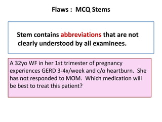 Flaws : MCQ Stems
Stem contains abbreviations that are not
clearly understood by all examinees.
A 32yo WF in her 1st trimester of pregnancy
experiences GERD 3-4x/week and c/o heartburn. She
has not responded to MOM. Which medication will
be best to treat this patient?
 