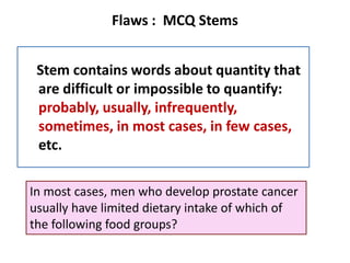 Flaws : MCQ Stems
Stem contains words about quantity that
are difficult or impossible to quantify:
probably, usually, infrequently,
sometimes, in most cases, in few cases,
etc.
In most cases, men who develop prostate cancer
usually have limited dietary intake of which of
the following food groups?
 