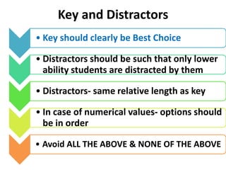 Key and Distractors
• Key should clearly be Best Choice
• Distractors should be such that only lower
ability students are distracted by them
• Distractors- same relative length as key
• In case of numerical values- options should
be in order
• Avoid ALL THE ABOVE & NONE OF THE ABOVE
 
