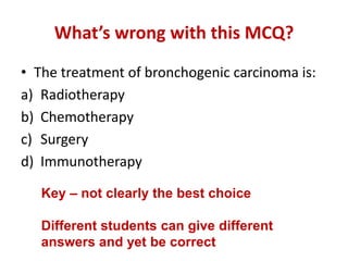 What’s wrong with this MCQ?
• The treatment of bronchogenic carcinoma is:
a) Radiotherapy
b) Chemotherapy
c) Surgery
d) Immunotherapy
Key – not clearly the best choice
Different students can give different
answers and yet be correct
 