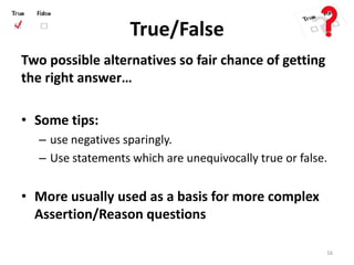 True/False
Two possible alternatives so fair chance of getting
the right answer…
• Some tips:
– use negatives sparingly.
– Use statements which are unequivocally true or false.
• More usually used as a basis for more complex
Assertion/Reason questions
16
 