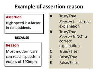 Example of assertion reason
A True/True
Reason is correct
explanation
B True/True
Reason Is NOT a
correct
explanation
C True/False
D False/True
E False/False
Assertion
High speed is a factor
in car accidents
Reason
Most modern cars
can reach speeds in
excess of 100mph
18
BECAUSE
 