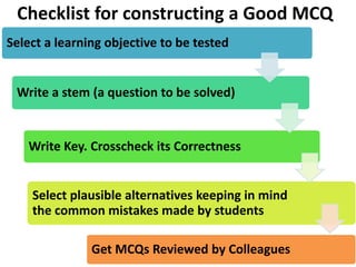Checklist for constructing a Good MCQ
Select a learning objective to be tested
Write a stem (a question to be solved)
Write Key. Crosscheck its Correctness
Select plausible alternatives keeping in mind
the common mistakes made by students
Get MCQs Reviewed by Colleagues
 