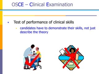 OSCE – Clinical Examination
 Test of performance of clinical skills
 candidates have to demonstrate their skills, not just
describe the theory
 