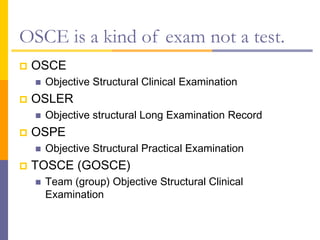 OSCE is a kind of exam not a test.
 OSCE
 Objective Structural Clinical Examination
 OSLER
 Objective structural Long Examination Record
 OSPE
 Objective Structural Practical Examination
 TOSCE (GOSCE)
 Team (group) Objective Structural Clinical
Examination
 