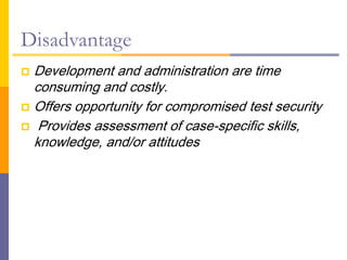 Disadvantage
 Development and administration are time
consuming and costly.
 Offers opportunity for compromised test security
 Provides assessment of case-specific skills,
knowledge, and/or attitudes
 
