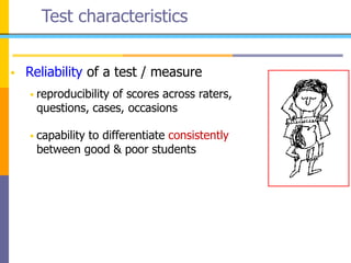 Test characteristics
 Reliability of a test / measure
 reproducibility of scores across raters,
questions, cases, occasions
 capability to differentiate consistently
between good & poor students
 