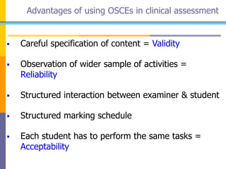Advantages of using OSCEs in clinical assessment
 Careful specification of content = Validity
 Observation of wider sample of activities =
Reliability
 Structured interaction between examiner & student
 Structured marking schedule
 Each student has to perform the same tasks =
Acceptability
 