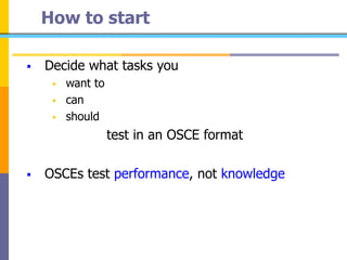 How to start
 Decide what tasks you
 want to
 can
 should
test in an OSCE format
 OSCEs test performance, not knowledge
 