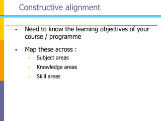 Constructive alignment
 Need to know the learning objectives of your
course / programme
 Map these across :
 Subject areas
 Knowledge areas
 Skill areas
 