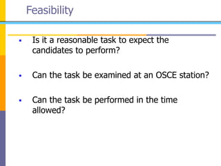 Feasibility
 Is it a reasonable task to expect the
candidates to perform?
 Can the task be examined at an OSCE station?
 Can the task be performed in the time
allowed?
 