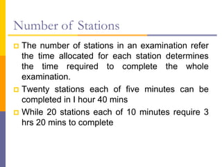 Number of Stations
 The number of stations in an examination refer
the time allocated for each station determines
the time required to complete the whole
examination.
 Twenty stations each of five minutes can be
completed in I hour 40 mins
 While 20 stations each of 10 minutes require 3
hrs 20 mins to complete
 