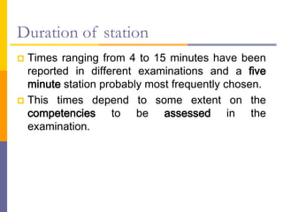 Duration of station
 Times ranging from 4 to 15 minutes have been
reported in different examinations and a five
minute station probably most frequently chosen.
 This times depend to some extent on the
competencies to be assessed in the
examination.
 