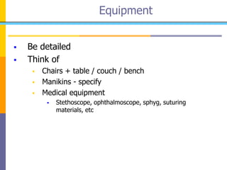  Be detailed
 Think of
 Chairs + table / couch / bench
 Manikins - specify
 Medical equipment
 Stethoscope, ophthalmoscope, sphyg, suturing
materials, etc
Equipment
 