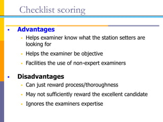 Checklist scoring
 Advantages
 Helps examiner know what the station setters are
looking for
 Helps the examiner be objective
 Facilities the use of non-expert examiners
 Disadvantages
 Can just reward process/thoroughness
 May not sufficiently reward the excellent candidate
 Ignores the examiners expertise
 