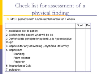 Check list for assessment of a
physical finding
 Mr.C. presents with a sore swollen ankle for 6 weeks
Do
Don’t
1-introduces self to patient
2-Explain to the patient what will be do
3-Demonstrate concern for patient.i.e.is not excessive
rough
4-Inspectin for any of swelling , erythema ,deformity
5-Inspection:
Standing
From anterior
Posterior
6- Inspection pt Gait
7- palpation
 