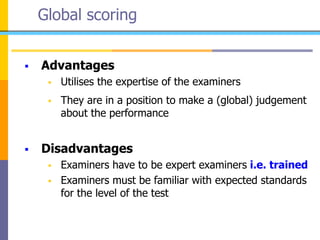Global scoring
 Advantages
 Utilises the expertise of the examiners
 They are in a position to make a (global) judgement
about the performance
 Disadvantages
 Examiners have to be expert examiners i.e. trained
 Examiners must be familiar with expected standards
for the level of the test
 
