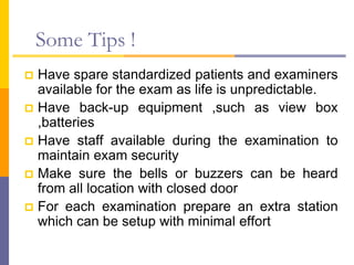 Some Tips !
 Have spare standardized patients and examiners
available for the exam as life is unpredictable.
 Have back-up equipment ,such as view box
,batteries
 Have staff available during the examination to
maintain exam security
 Make sure the bells or buzzers can be heard
from all location with closed door
 For each examination prepare an extra station
which can be setup with minimal effort
 