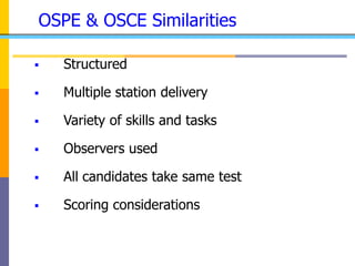 OSPE & OSCE Similarities
 Structured
 Multiple station delivery
 Variety of skills and tasks
 Observers used
 All candidates take same test
 Scoring considerations
 