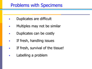 Problems with Specimens
 Duplicates are difficult
 Multiples may not be similar
 Duplicates can be costly
 If fresh, handling issues
 If fresh, survival of the tissue!
 Labelling a problem
 