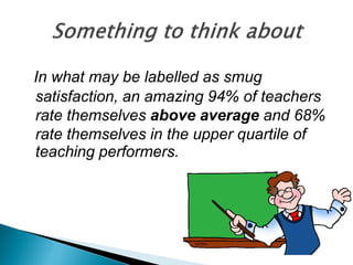 In what may be labelled as smug
satisfaction, an amazing 94% of teachers
rate themselves above average and 68%
rate themselves in the upper quartile of
teaching performers.
 