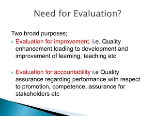 Two broad purposes;
 Evaluation for improvement, i.e. Quality
enhancement leading to development and
improvement of learning, teaching etc
 Evaluation for accountability i.e Quality
assurance regarding performance with respect
to promotion, competence, assurance for
stakeholders etc
 