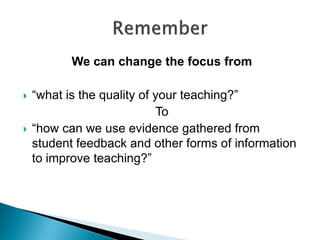 We can change the focus from
 “what is the quality of your teaching?”
To
 “how can we use evidence gathered from
student feedback and other forms of information
to improve teaching?”
 